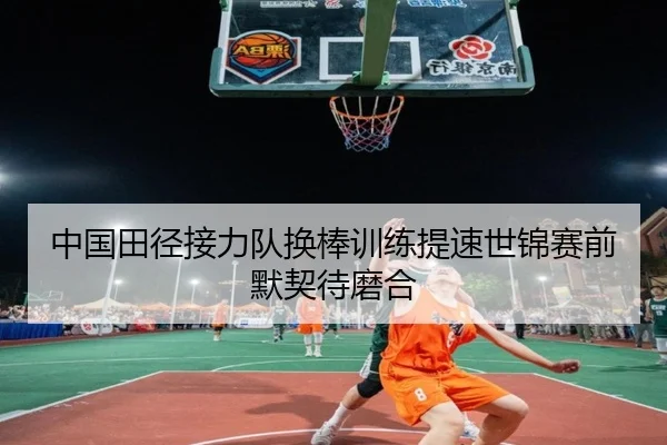 中国田径接力队换棒训练提速世锦赛前默契待磨合